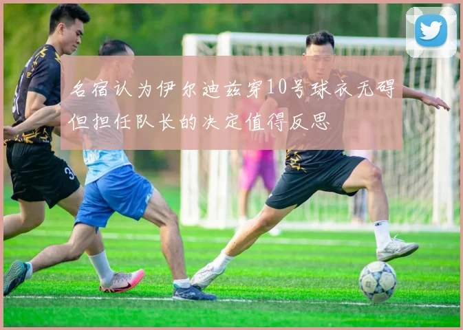 名宿认为伊尔迪兹穿10号球衣无碍但担任队长的决定值得反思
