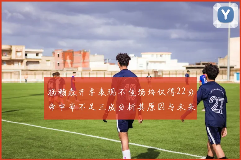 杨瀚森开季表现不佳场均仅得22分命中率不足三成分析其原因与未来发展潜力