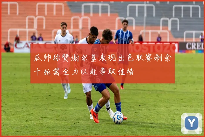 瓜帅称赞谢尔基表现出色联赛剩余十轮需全力以赴争取佳绩