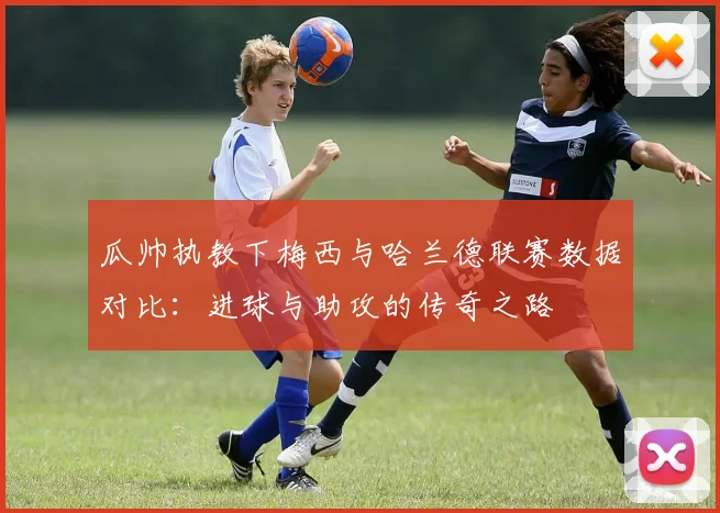 瓜帅执教下梅西与哈兰德联赛数据对比：进球与助攻的传奇之路