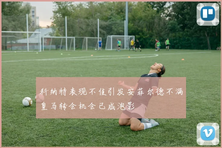 科纳特表现不佳引发安菲尔德不满皇马转会机会已成泡影