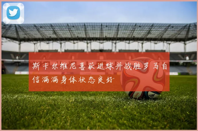斯卡尔维尼喜获进球并战胜罗马自信满满身体状态良好