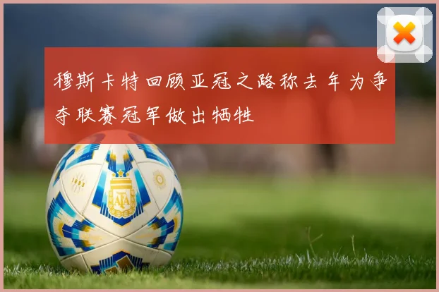 穆斯卡特回顾亚冠之路称去年为争夺联赛冠军做出牺牲