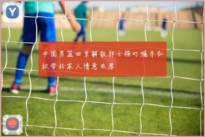 中国男篮回京解散郭士强叮嘱李弘权带好家人情意浓厚