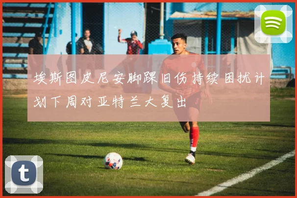 埃斯图皮尼安脚踝旧伤持续困扰计划下周对亚特兰大复出