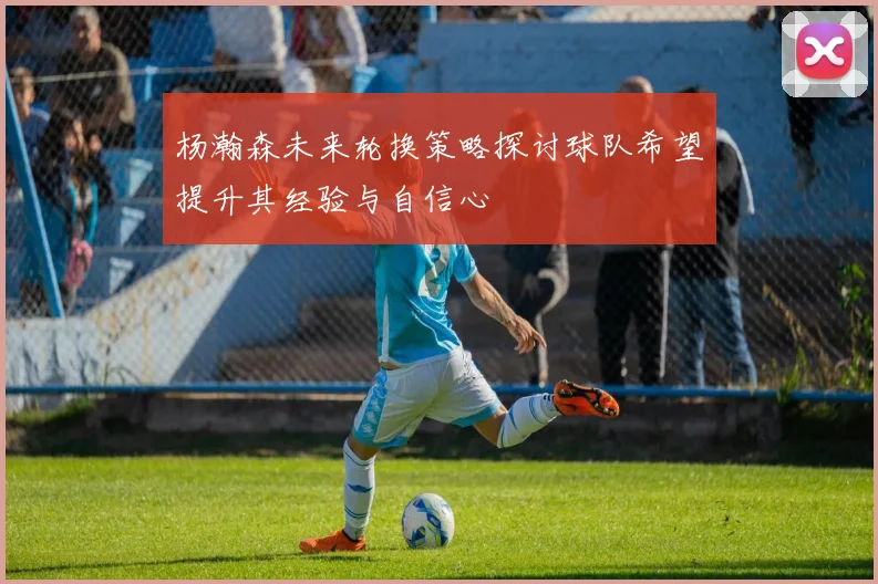 杨瀚森未来轮换策略探讨球队希望提升其经验与自信心