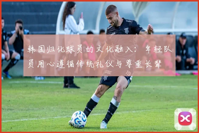 韩国归化球员的文化融入：年轻队员用心遵循传统礼仪与尊重长辈