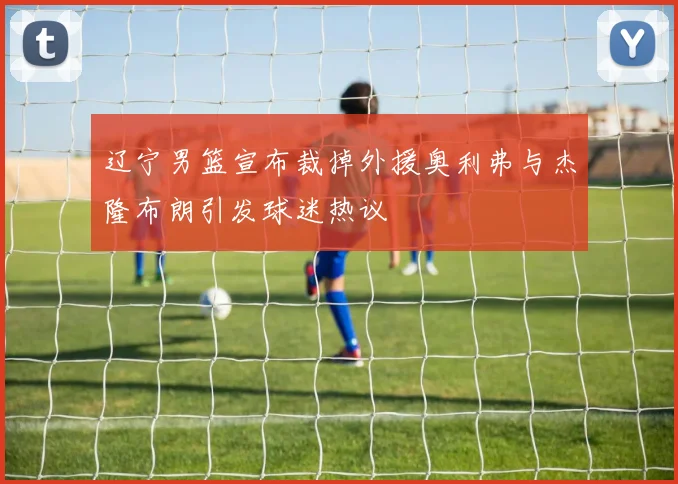 辽宁男篮宣布裁掉外援奥利弗与杰隆布朗引发球迷热议