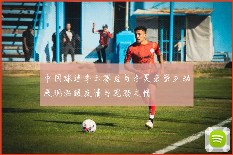 中国球迷李云赛后与李昊亲密互动展现温暖友情与宠溺之情