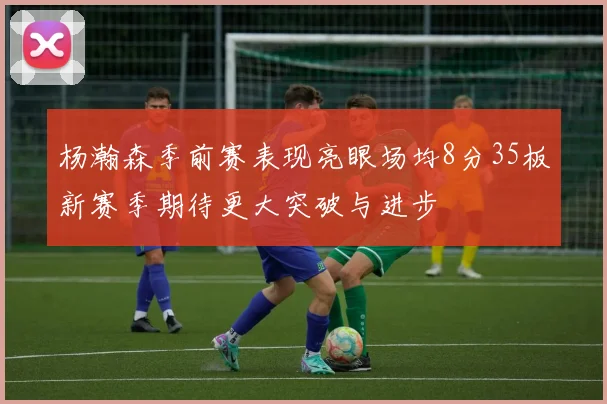 杨瀚森季前赛表现亮眼场均8分35板新赛季期待更大突破与进步