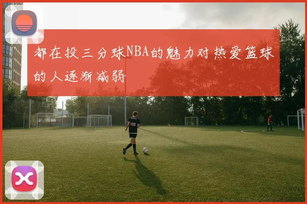都在投三分球NBA的魅力对热爱篮球的人逐渐减弱