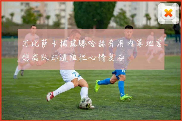 万比萨卡揭露滕哈赫弃用内幕坦言想离队却遭阻拦心情复杂