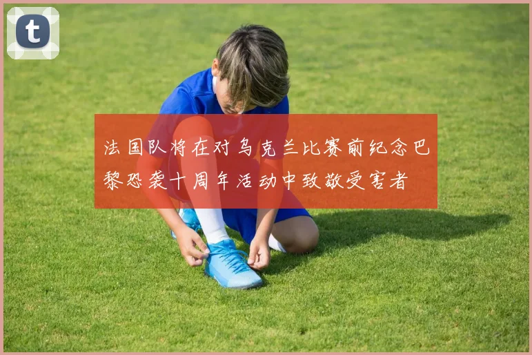 法国队将在对乌克兰比赛前纪念巴黎恐袭十周年活动中致敬受害者