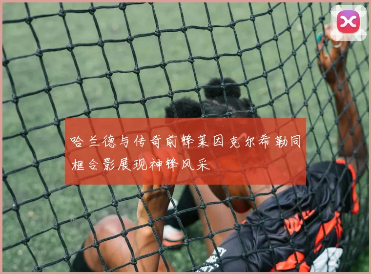 哈兰德与传奇前锋莱因克尔希勒同框合影展现神锋风采